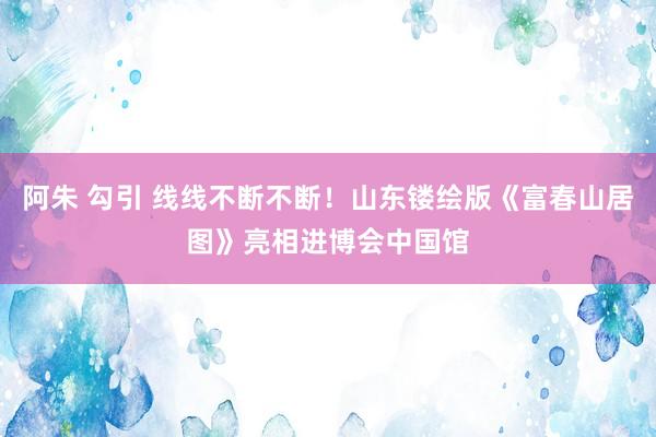 阿朱 勾引 线线不断不断！山东镂绘版《富春山居图》亮相进博会中国馆