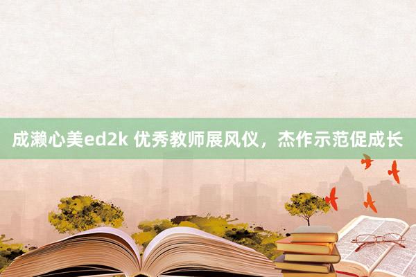 成濑心美ed2k 优秀教师展风仪，杰作示范促成长