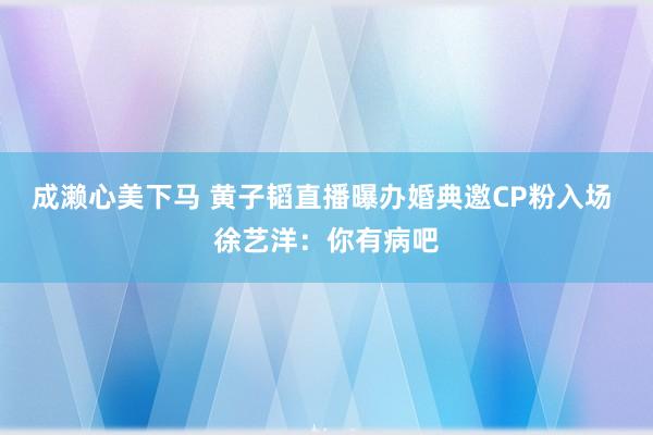 成濑心美下马 黄子韬直播曝办婚典邀CP粉入场 徐艺洋：你有病吧