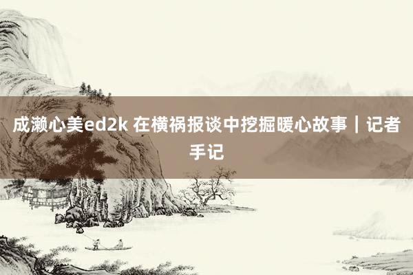 成濑心美ed2k 在横祸报谈中挖掘暖心故事｜记者手记