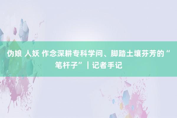 伪娘 人妖 作念深耕专科学问、脚踏土壤芬芳的“笔杆子”｜记者手记