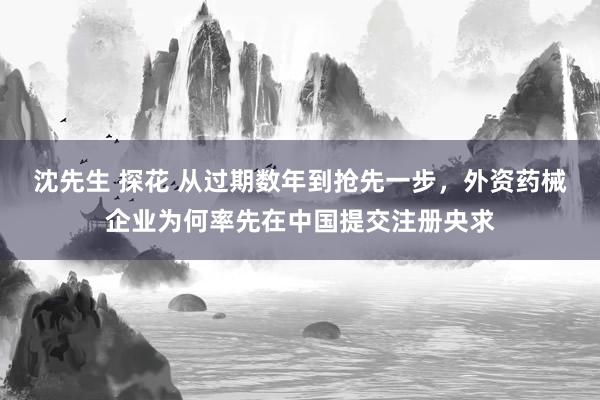 沈先生 探花 从过期数年到抢先一步，外资药械企业为何率先在中国提交注册央求