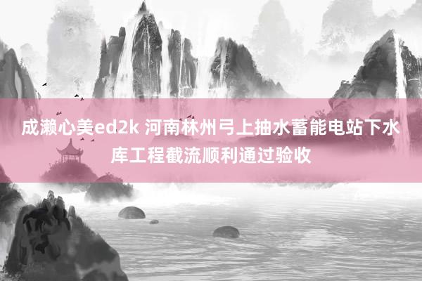 成濑心美ed2k 河南林州弓上抽水蓄能电站下水库工程截流顺利通过验收