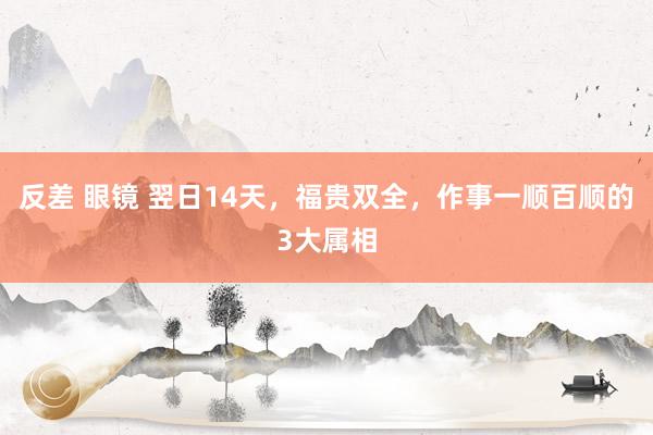 反差 眼镜 翌日14天，福贵双全，作事一顺百顺的3大属相