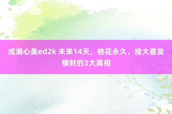 成濑心美ed2k 未来14天，桃花永久，接大喜发横财的3大属相