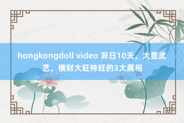 hongkongdoll video 异日10天，大显武艺，横财大旺特旺的3大属相