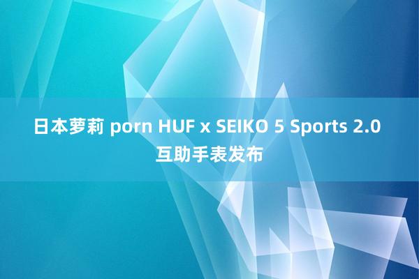 日本萝莉 porn HUF x SEIKO 5 Sports 2.0 互助手表发布