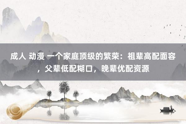 成人 动漫 一个家庭顶级的繁荣：祖辈高配面容，父辈低配糊口，晚辈优配资源