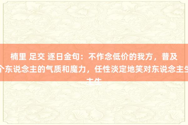 楠里 足交 逐日金句：不作念低价的我方，普及个东说念主的气质和魔力，任性淡定地笑对东说念主生