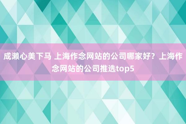 成濑心美下马 上海作念网站的公司哪家好？上海作念网站的公司推选top5