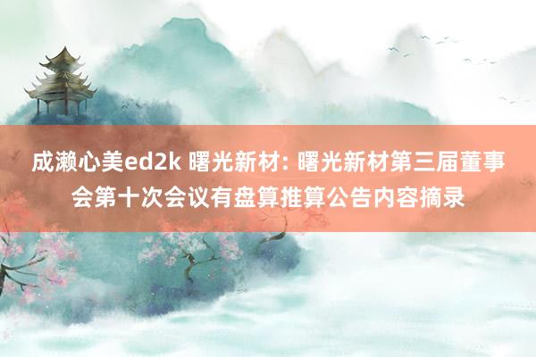 成濑心美ed2k 曙光新材: 曙光新材第三届董事会第十次会议有盘算推算公告内容摘录