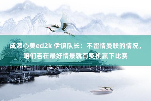 成濑心美ed2k 伊镇队长：不留情曼联的情况，咱们若在最好情景就有契机赢下比赛