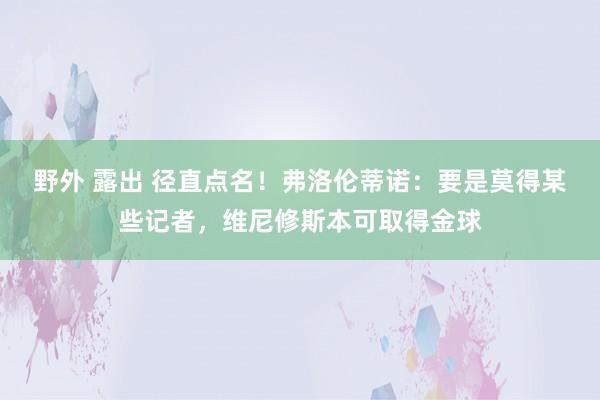 野外 露出 径直点名！弗洛伦蒂诺：要是莫得某些记者，维尼修斯本可取得金球