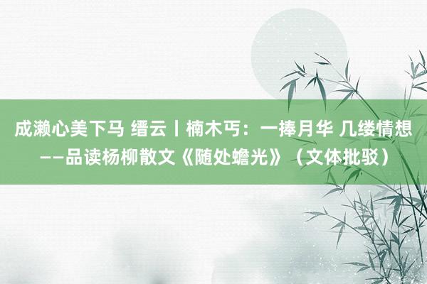 成濑心美下马 缙云丨楠木丐：一捧月华 几缕情想——品读杨柳散文《随处蟾光》（文体批驳）