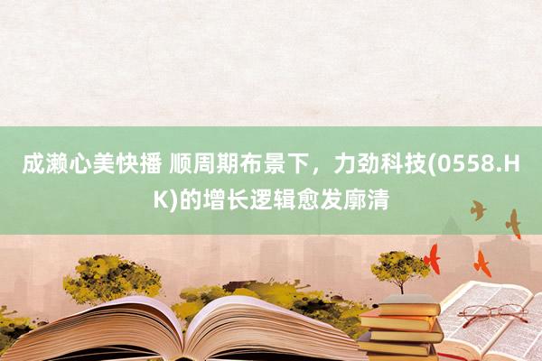 成濑心美快播 顺周期布景下，力劲科技(0558.HK)的增长逻辑愈发廓清