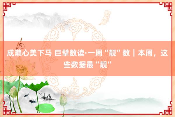 成濑心美下马 巨擘数读·一周“靓”数｜本周，这些数据最“靓”