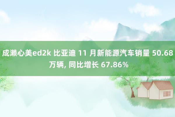 成濑心美ed2k 比亚迪 11 月新能源汽车销量 50.68 万辆, 同比增长 67.86%