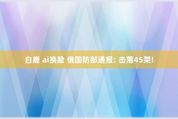 白鹿 ai换脸 俄国防部通报: 击落45架!