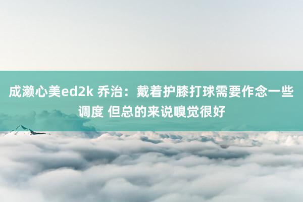 成濑心美ed2k 乔治：戴着护膝打球需要作念一些调度 但总的来说嗅觉很好