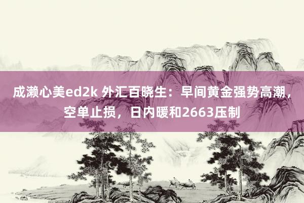 成濑心美ed2k 外汇百晓生：早间黄金强势高潮，空单止损，日内暖和2663压制