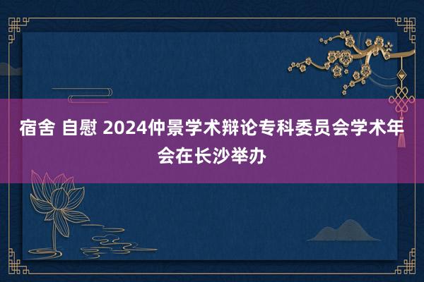 宿舍 自慰 2024仲景学术辩论专科委员会学术年会在长沙举办