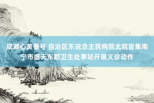 成濑心美番号 自治区东说念主民病院北院皆集南宁市盛天东郡卫生处事站开展义诊动作