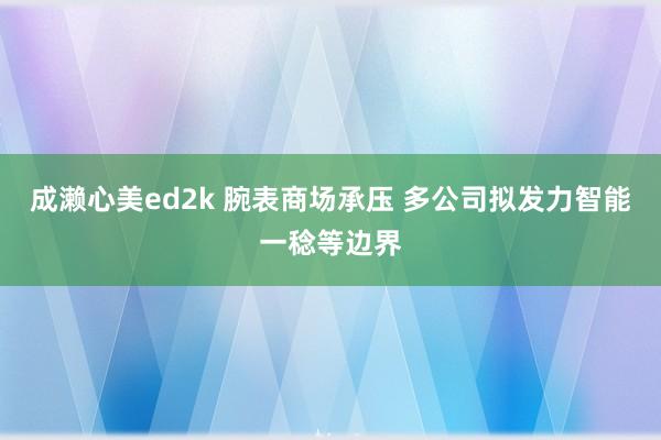 成濑心美ed2k 腕表商场承压 多公司拟发力智能一稔等边界