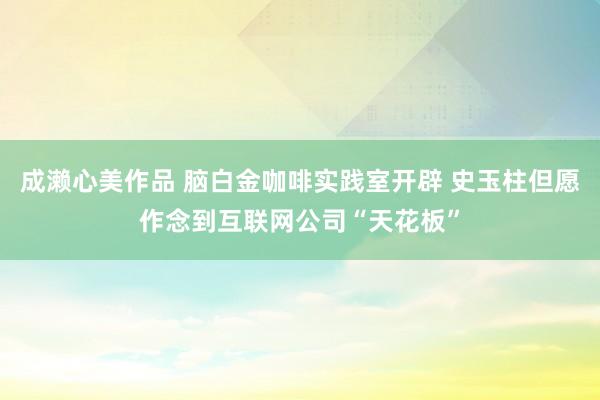 成濑心美作品 脑白金咖啡实践室开辟 史玉柱但愿作念到互联网公司“天花板”