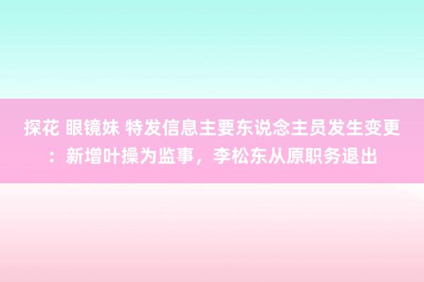 探花 眼镜妹 特发信息主要东说念主员发生变更：新增叶操为监事，李松东从原职务退出