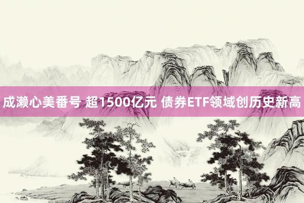 成濑心美番号 超1500亿元 债券ETF领域创历史新高