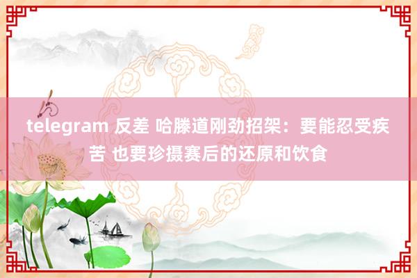 telegram 反差 哈滕道刚劲招架：要能忍受疾苦 也要珍摄赛后的还原和饮食