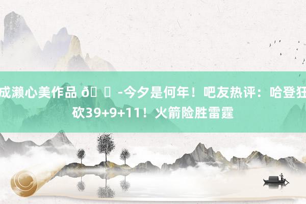 成濑心美作品 😭今夕是何年！吧友热评：哈登狂砍39+9+11！火箭险胜雷霆