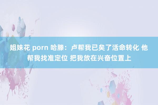 姐妹花 porn 哈滕：卢帮我已矣了活命转化 他帮我找准定位 把我放在兴奋位置上