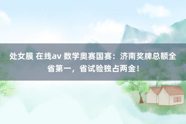 处女膜 在线av 数学奥赛国赛：济南奖牌总额全省第一，省试验独占两金！