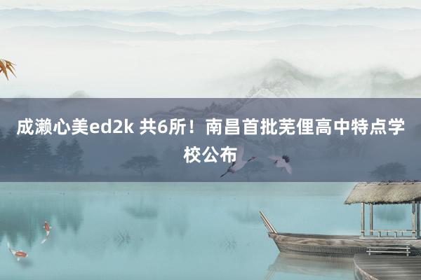 成濑心美ed2k 共6所！南昌首批芜俚高中特点学校公布