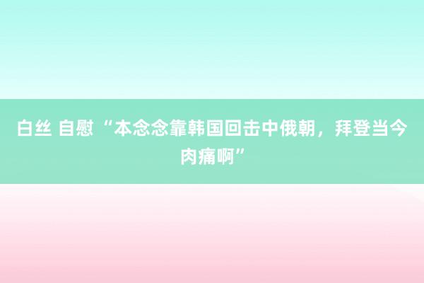 白丝 自慰 “本念念靠韩国回击中俄朝，拜登当今肉痛啊”