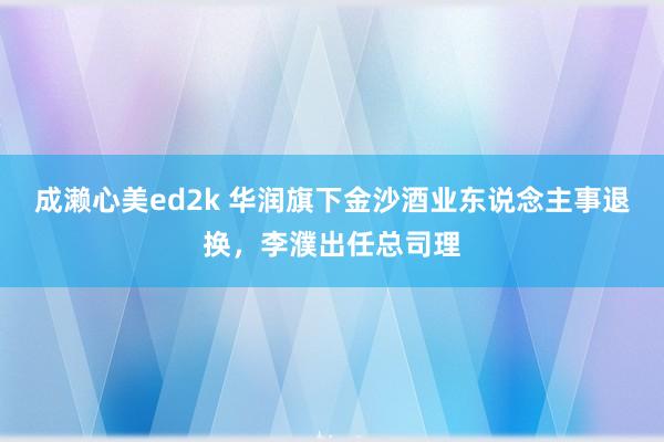 成濑心美ed2k 华润旗下金沙酒业东说念主事退换，李濮出任总司理