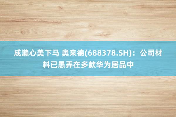 成濑心美下马 奥来德(688378.SH)：公司材料已愚弄在多款华为居品中