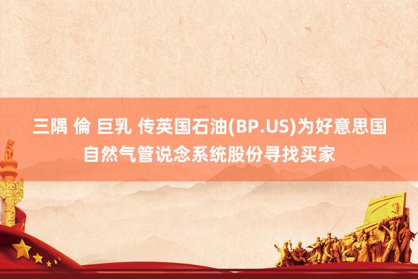 三隅 倫 巨乳 传英国石油(BP.US)为好意思国自然气管说念系统股份寻找买家