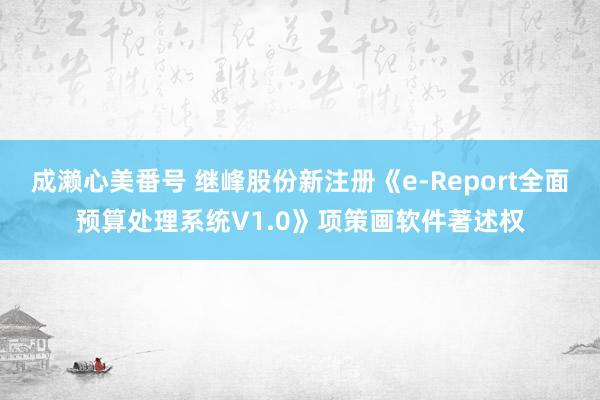 成濑心美番号 继峰股份新注册《e-Report全面预算处理系统V1.0》项策画软件著述权