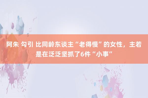 阿朱 勾引 比同龄东谈主“老得慢”的女性，主若是在泛泛坚抓了6件“小事”