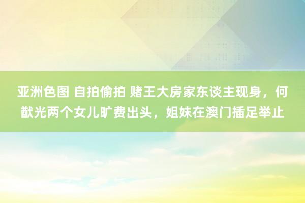 亚洲色图 自拍偷拍 赌王大房家东谈主现身，何猷光两个女儿旷费出头，姐妹在澳门插足举止