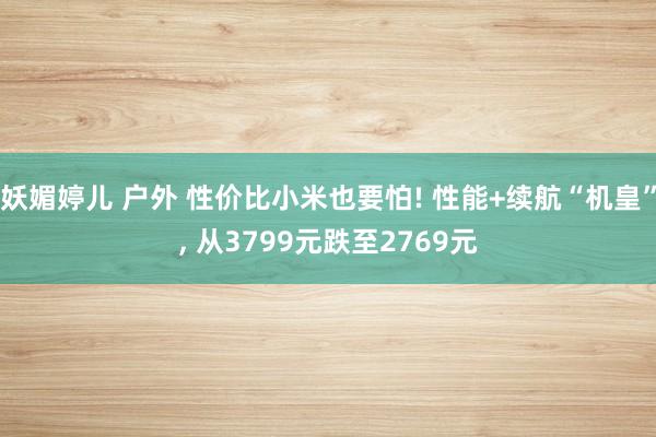 妖媚婷儿 户外 性价比小米也要怕! 性能+续航“机皇”, 从3799元跌至2769元