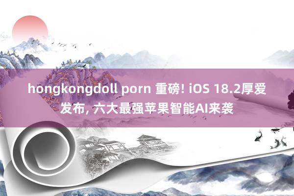 hongkongdoll porn 重磅! iOS 18.2厚爱发布, 六大最强苹果智能AI来袭