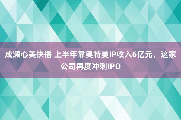 成濑心美快播 上半年靠奥特曼IP收入6亿元，这家公司再度冲刺IPO