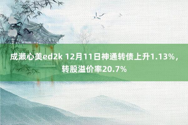 成濑心美ed2k 12月11日神通转债上升1.13%，转股溢价率20.7%