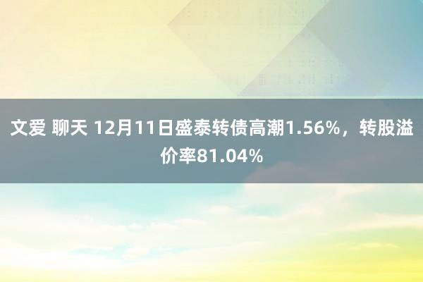 文爱 聊天 12月11日盛泰转债高潮1.56%，转股溢价率81.04%