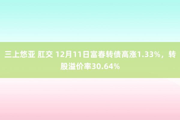 三上悠亚 肛交 12月11日富春转债高涨1.33%，转股溢价率30.64%