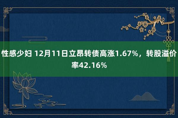 性感少妇 12月11日立昂转债高涨1.67%，转股溢价率42.16%