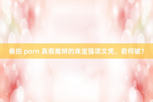 偷拍 porn 真假难辨的珠宝强项文凭，若何破？